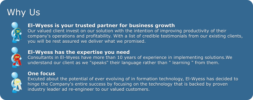 Why Us  El-Wyess is your trusted partner for business growth  Our valued client invest on our solution with the intention of improving productivity of their  company's operations and profitability. With a list of credible testimonials from our existing clients,  you will be rest assured we deliver what we promised.   El-Wyess has the expertise you need Consultants in El-Wyess have more than 10 years of experience in implementing solutions.We  understand our client as we "speaks" their language rather than " learning " from them.  One focus Excuted about the potential of ever evolving of in formation technology, El-Wyess has decided to  hinge the Company's entire success by focusing on the technology that is backed by proven  industry leader ad re-engineer to our valued customers.