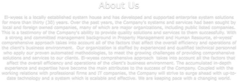 About Us  El-wyess is a locally established system house and has developed and supported enterprise system solutions for more than thirty (30) years. Over the past years, the Company's systems and services had been sought by local and foreign owned companies, many of which are major organizations, including public listed companies. This is a testimony of the Company's ability to provide quality solutions and services to them successfully. With a strong and committed management background in Property Management and Human Resource, el-wyess' comprehensive approach takes into account all of the factors that affect the overall efficiency and operations of the client's business environment.  Our organization is staffed by experienced and qualified technical personnel who apply our proven automated methodologies, to meet the growing challenges of providing comprehensive solutions and services to our clients. El-wyess comprehensive approach  takes into account all the factors that affect the overall efficiency and operations of the client's business environment. The accumulated in-depth experience and expertise have become the main attributes to the success of the Company. Coupled with the working relations with professional firms and IT companies, the Company will strive to surge ahead with up-to-date technology and a system which is scalable and effective. We are keeping pace with a changing world.